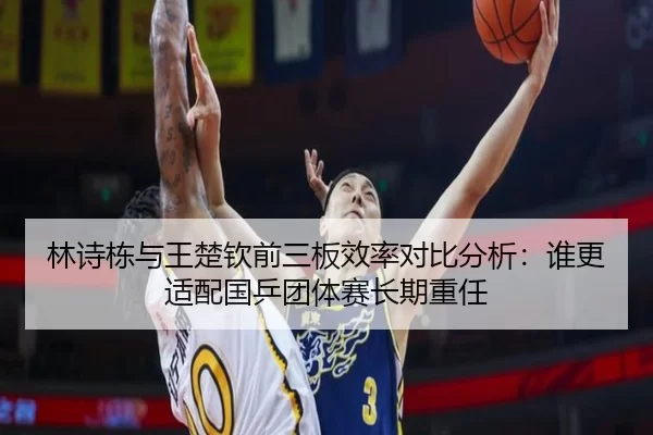 林诗栋与王楚钦前三板效率对比分析：谁更适配国乒团体赛长期重任