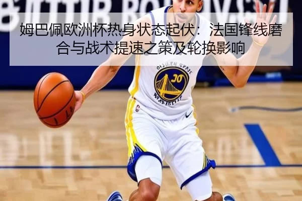 姆巴佩欧洲杯热身状态起伏：法国锋线磨合与战术提速之策及轮换影响